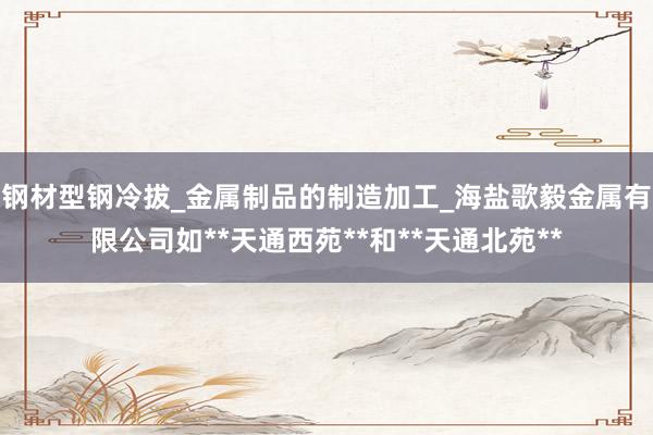 钢材型钢冷拔_金属制品的制造加工_海盐歌毅金属有限公司如**天通西苑**和**天通北苑**