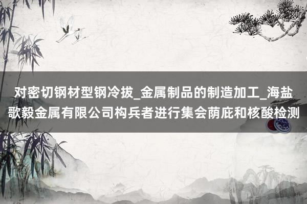 对密切钢材型钢冷拔_金属制品的制造加工_海盐歌毅金属有限公司构兵者进行集会荫庇和核酸检测